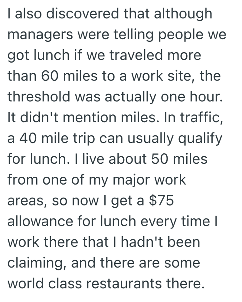 I also discovered that although managers were telling people we got lunch if we traveled more than 60 miles to a work site, the threshold was actually one hour. It didn't mention miles. In traffic, a 40 mile trip can usually qualify for lunch. I live about 50 miles from one of my major work areas, so now I get a $75 allowance for lunch every time I work there that I hadn't been claiming, and there are some world class restaurants there.