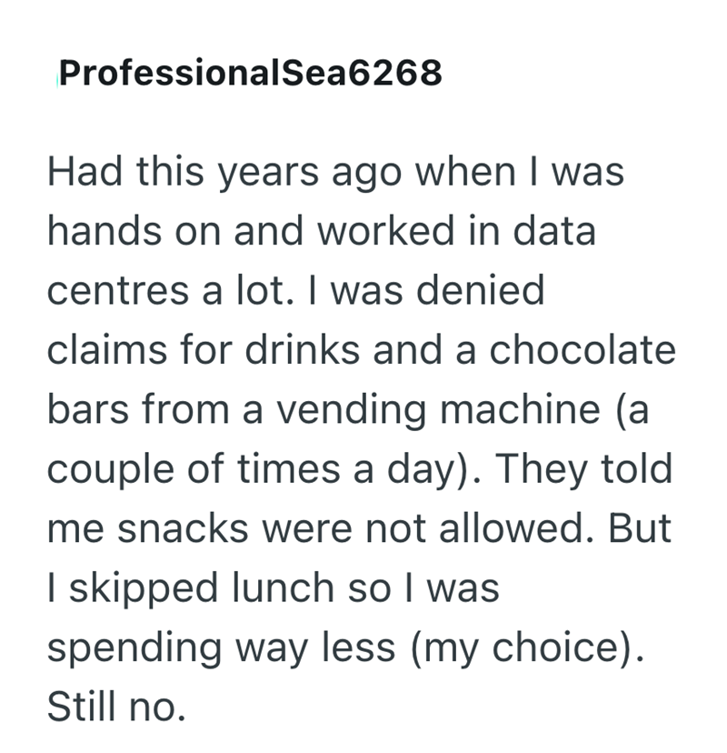 ProfessionalSea6268 Had this years ago when I was hands on and worked in data centres a lot. I was denied claims for drinks and a chocolate bars from a vending machine (a couple of times a day). They told me snacks were not allowed. But I skipped lunch so I was spending way less (my choice). Still no.