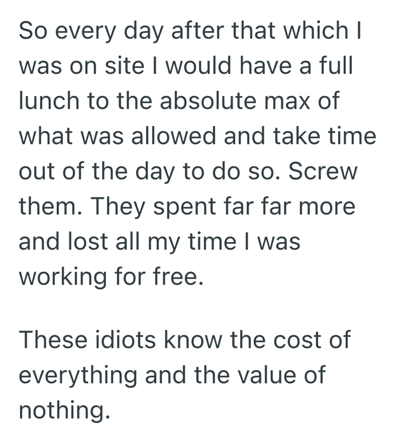 So every day after that which I was on site I would have a full lunch to the absolute max of what was allowed and take time out of the day to do so. Screw them. They spent far far more and lost all my time I was working for free. These idiots know the cost of everything and the value of nothing.