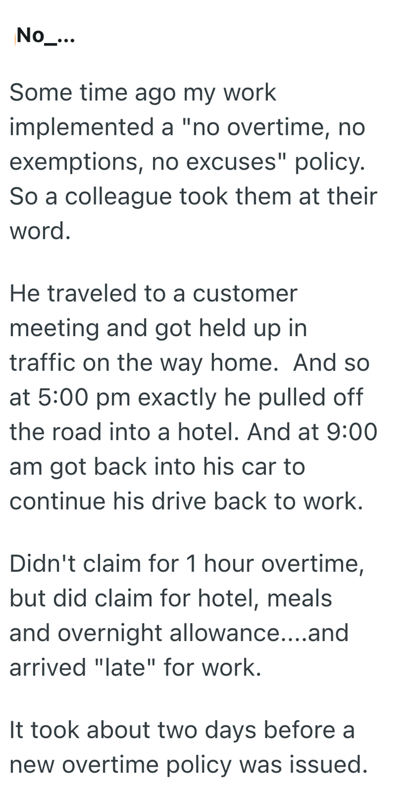 No_... Some time ago my work implemented a "no overtime, no exemptions, no excuses" policy. So a colleague took them at their word. He traveled to a customer meeting and got held up in traffic on the way home. And so at 5:00 pm exactly he pulled off the road into a hotel. And at 9:00 am got back into his car to continue his drive back to work. Didn't claim for 1 hour overtime, but did claim for hotel, meals and overnight allowance....and arrived "late" for work. It took about two days before a n