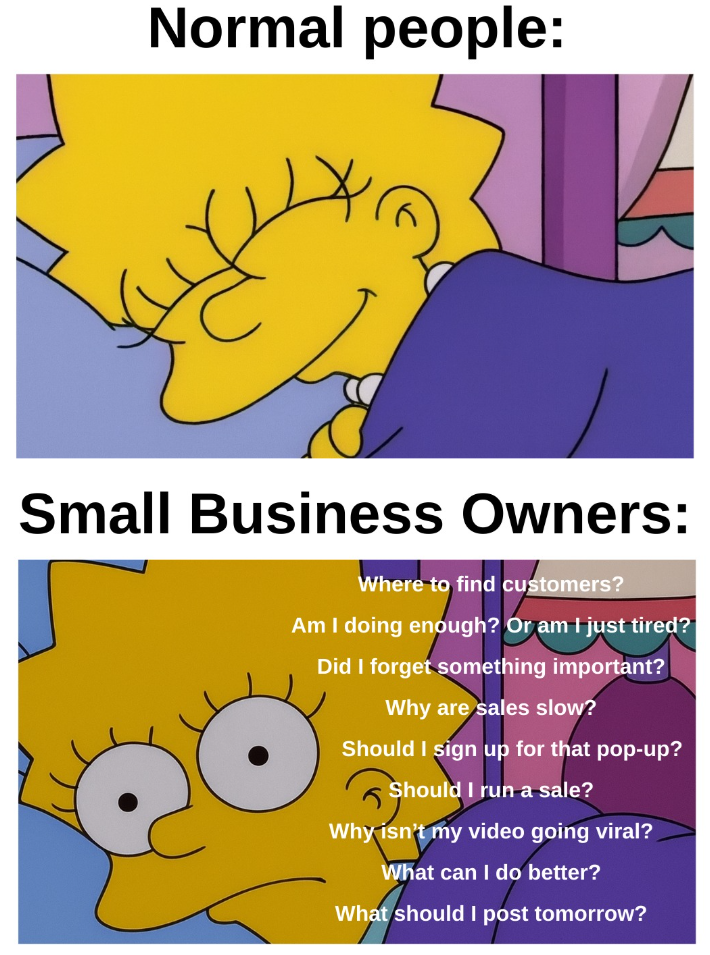 Normal people: Small Business Owners: Where to find customers? Am I doing enough? Or am I just tired? Did I forget something important? Why are sales slow? Should I sign up for that pop-up? Should I run a sale? Why isn't my video going viral? What can I do better? What should I post tomorrow?