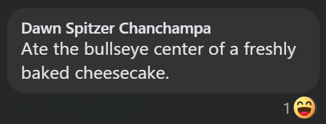 Dawn Spitzer Chanchampa Ate the bullseye center of a freshly baked cheesecake. 1 ED