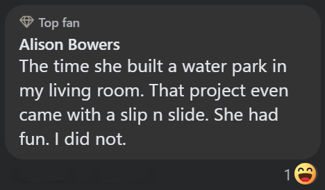 Top fan Alison Bowers The time she built a water park in my living room. That project even came with a slip n slide. She had fun. I did not. 1 ED