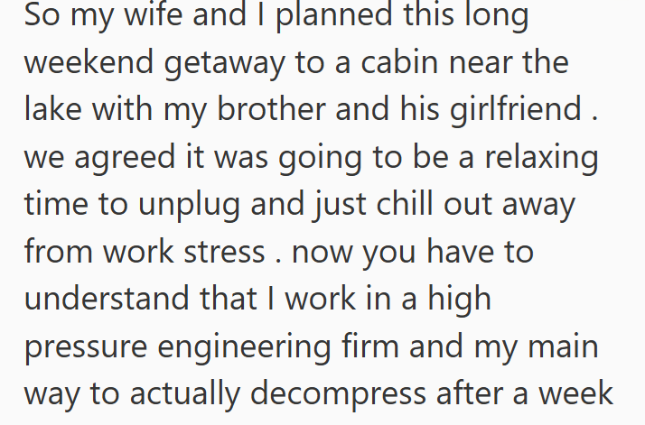So my wife and I planned this long weekend getaway to a cabin near the lake with my brother and his girlfriend we agreed it was going to be a relaxing time to unplug and just chill out away from work stress. now you have to understand that I work in a high pressure engineering firm and my main way to actually decompress after a week