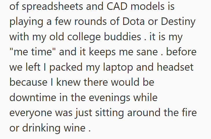 of spreadsheets and CAD models is playing a few rounds of Dota or Destiny with my old college buddies. it is my "me time" and it keeps me sane. before we left I packed my laptop and headset because I knew there would be downtime in the evenings while everyone was just sitting around the fire or drinking wine.