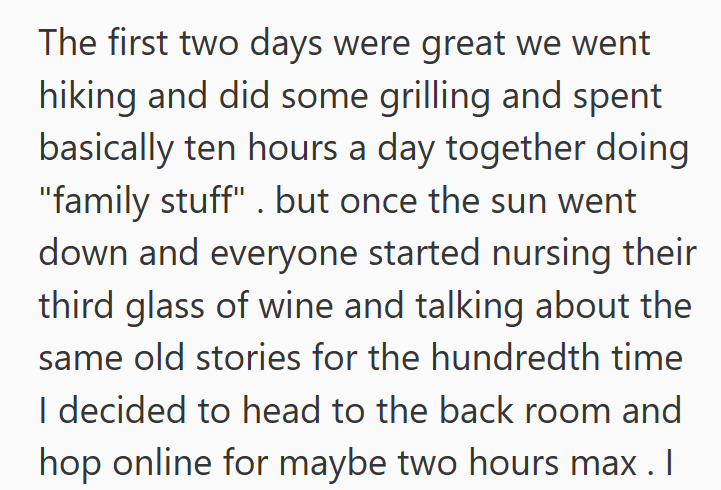 The first two days were great we went hiking and did some grilling and spent basically ten hours a day together doing "family stuff". but once the sun went down and everyone started nursing their third glass of wine and talking about the same old stories for the hundredth time I decided to head to the back room and hop online for maybe two hours max . I