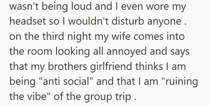 wasn't being loud and I even wore my headset so I wouldn't disturb anyone. on the third night my wife comes into the room looking all annoyed and says that my brothers girlfriend thinks I am being "anti social" and that I am "ruining the vibe" of the group trip.
