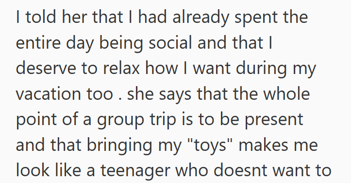 I told her that I had already spent the entire day being social and that I deserve to relax how I want during my vacation too. she says that the whole point of a group trip is to be present and that bringing my "toys" makes me look like a teenager who doesnt want to