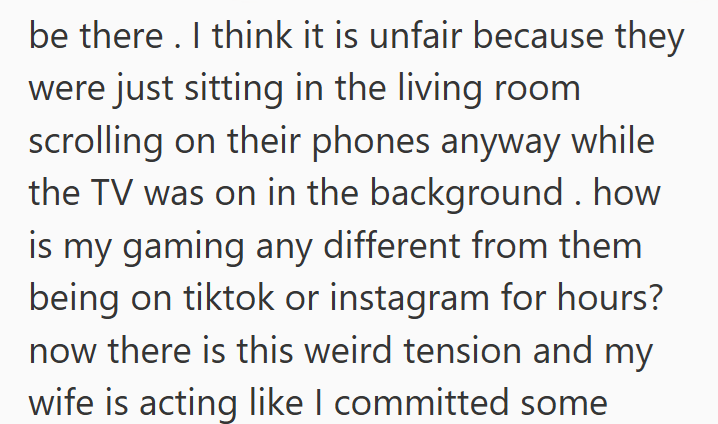 be there. I think it is unfair because they were just sitting in the living room scrolling on their phones anyway while the TV was on in the background. how is my gaming any different from them being on tiktok or instagram for hours? now there is this weird tension and my wife is acting like I committed some