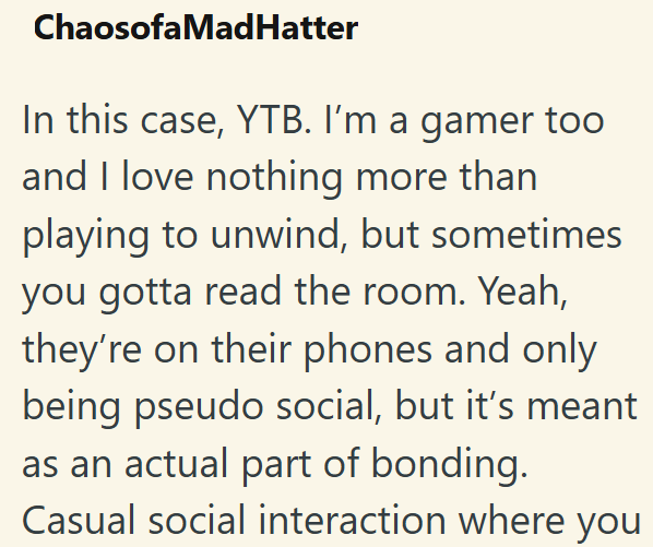 Chaosofa MadHatter In this case, YTB. I'm a gamer too and I love nothing more than playing to unwind, but sometimes you gotta read the room. Yeah, they're on their phones and only being pseudo social, but it's meant as an actual part of bonding. Casual social interaction where you