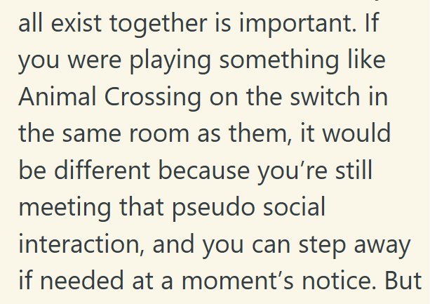 all exist together is important. If you were playing something like Animal Crossing on the switch in the same room as them, it would be different because you're still meeting that pseudo social interaction, and you can step away if needed at a moment's notice. But
