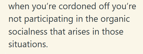 when you're cordoned off you're not participating in the organic socialness that arises in those situations.