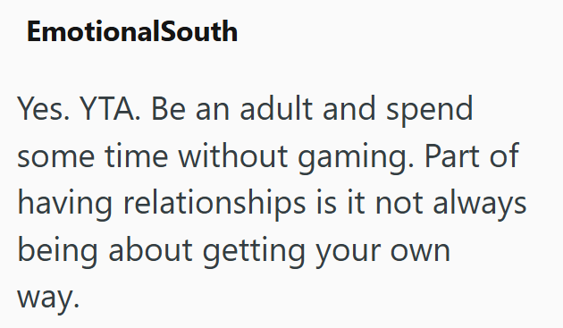 EmotionalSouth Yes. YTA. Be an adult and spend some time without gaming. Part of having relationships is it not always being about getting your own way.