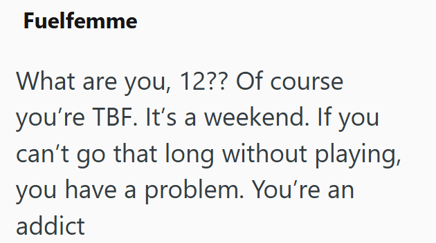 Fuelfemme What are you, 12?? Of course you're TBF. It's a weekend. If you can't go that long without playing, you have a problem. You're an addict