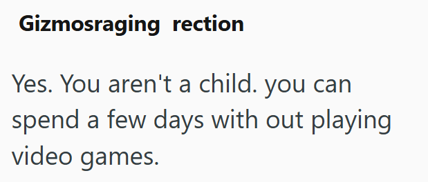 Gizmosraging rection Yes. You aren't a child. you can spend a few days with out playing video games.