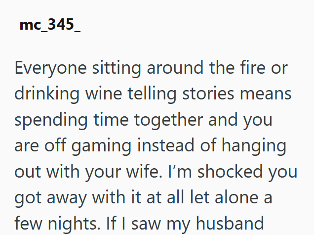 mc_345 Everyone sitting around the fire or drinking wine telling stories means spending time together and you are off gaming instead of hanging out with your wife. I'm shocked you got away with it at all let alone a few nights. If I saw my husband