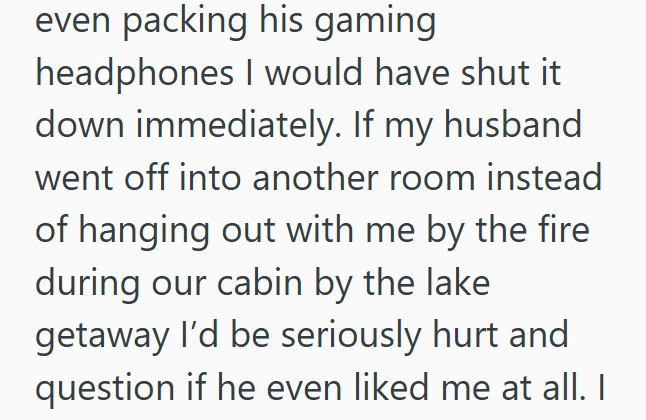 even packing his gaming headphones I would have shut it down immediately. If my husband went off into another room instead of hanging out with me by the fire during our cabin by the lake getaway I'd be seriously hurt and question if he even liked me at all. I