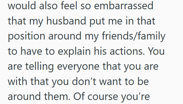 would also feel so embarrassed that my husband put me in that position around my friends/family to have to explain his actions. You are telling everyone that you are with that you don't want to be around them. Of course you're
