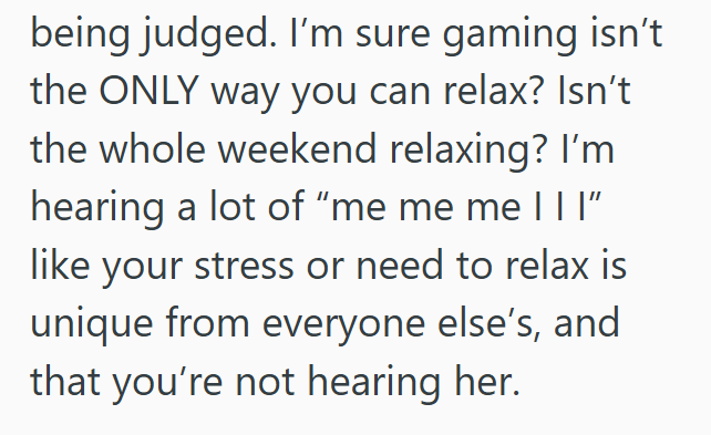 being judged. I'm sure gaming isn't the ONLY way you can relax? Isn't the whole weekend relaxing? I'm hearing a lot of "me me me |||” like your stress or need to relax is unique from everyone else's, and that you're not hearing her.