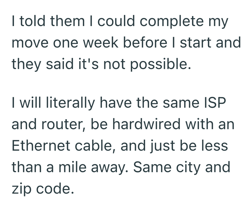 I told them I could complete my move one week before I start and they said it's not possible. I will literally have the same ISP and router, be hardwired with an Ethernet cable, and just be less than a mile away. Same city and zip code.