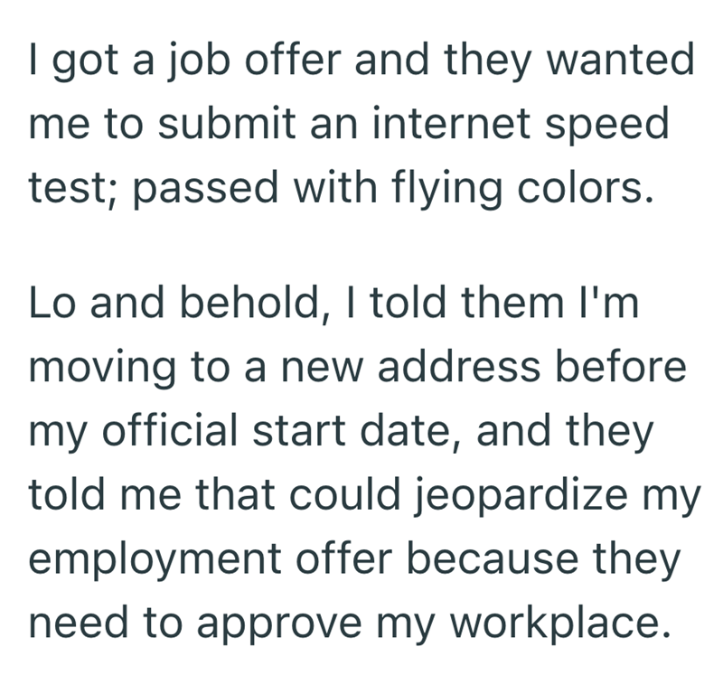 I got a job offer and they wanted me to submit an internet speed test; passed with flying colors. Lo and behold, I told them I'm moving to a new address before my official start date, and they told me that could jeopardize my employment offer because they need to approve my workplace.