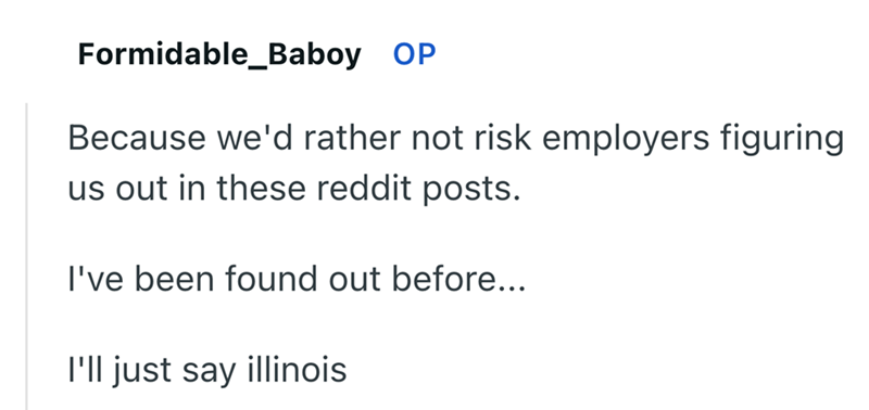 Formidable_Baboy OP Because we'd rather not risk employers figuring us out in these reddit posts. I've been found out before... I'll just say illinois