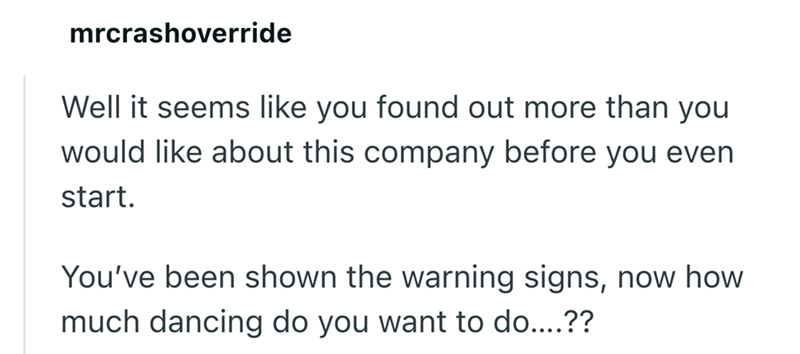 mrcrashoverride Well it seems like you found out more than you would like about this company before you even start. You've been shown the warning signs, now how much dancing do you want to do....??