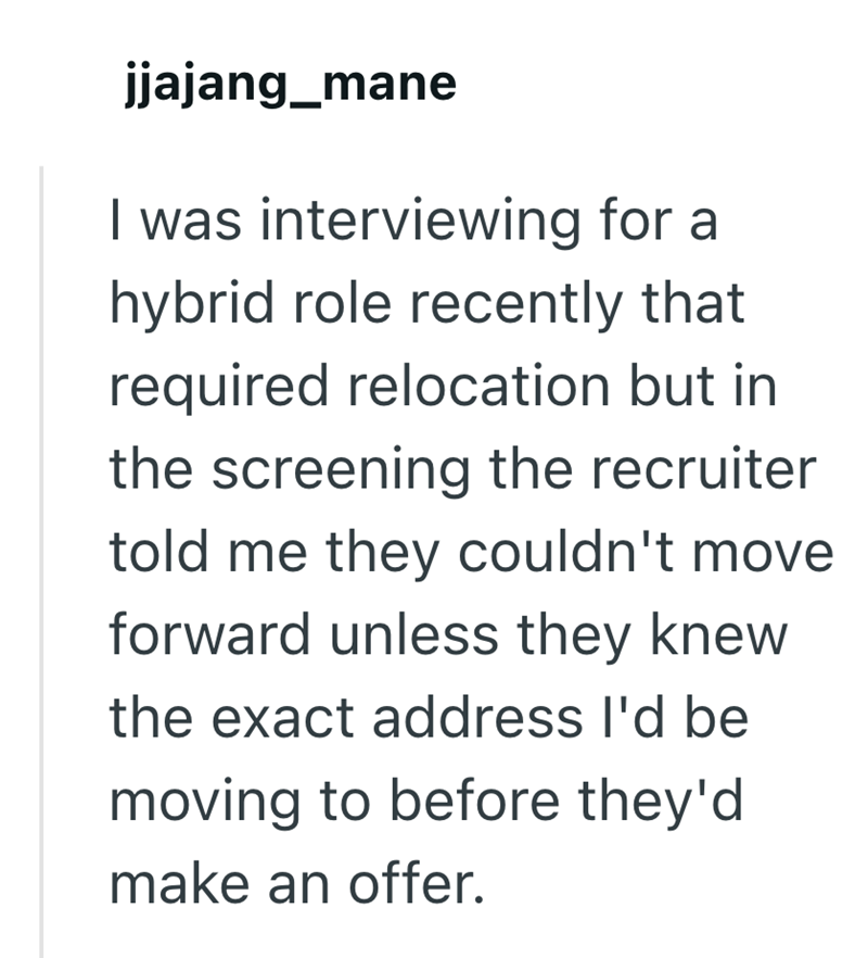 jjajang_mane I was interviewing for a hybrid role recently that required relocation but in the screening the recruiter told me they couldn't move forward unless they knew the exact address I'd be moving to before they'd make an offer.