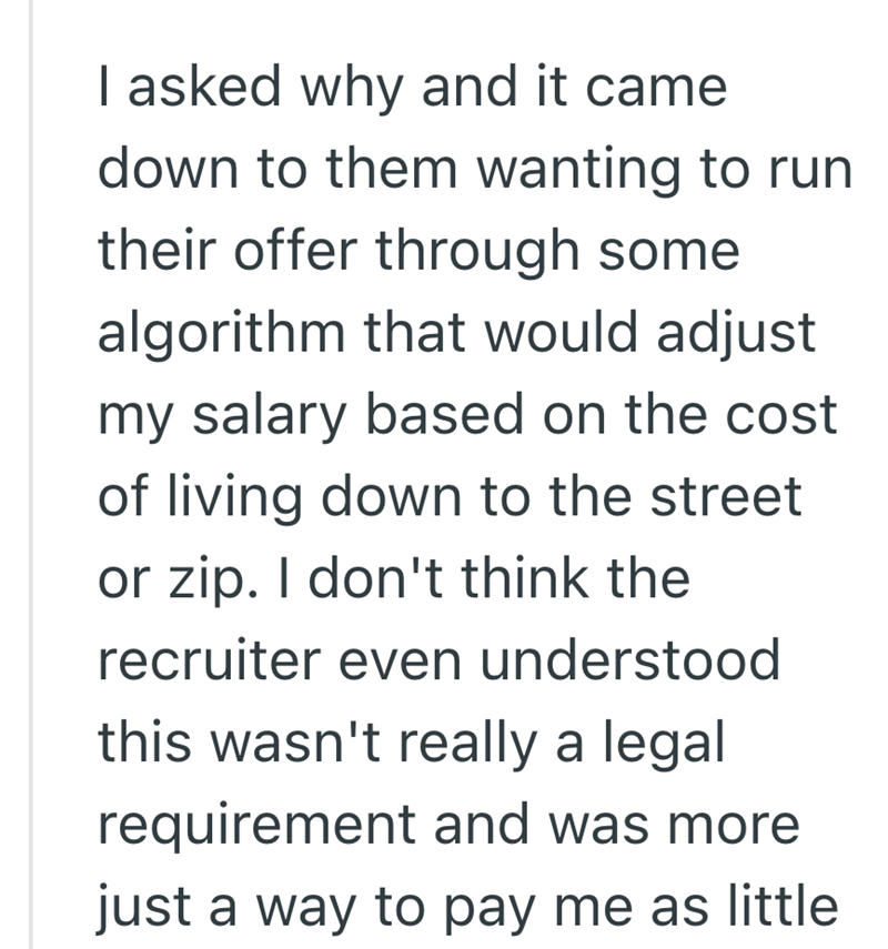 I asked why and it came down to them wanting to run their offer through some algorithm that would adjust my salary based on the cost of living down to the street or zip. I don't think the recruiter even understood this wasn't really a legal requirement and was more just a way to pay me as little