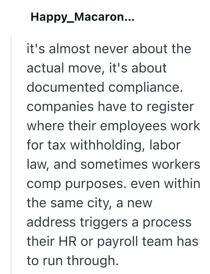 Happy_Macaron... it's almost never about the actual move, it's about documented compliance. companies have to register where their employees work for tax withholding, labor law, and sometimes workers comp purposes. even within the same city, a new address triggers a process their HR or payroll team has to run through.