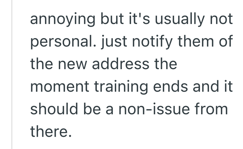 annoying but it's usually not personal. just notify them of the new address the moment training ends and it should be a non-issue from there.