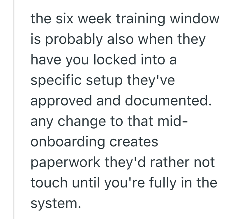 the six week training window is probably also when they have you locked into a specific setup they've approved and documented. any change to that mid- onboarding creates paperwork they'd rather not touch until you're fully in the system.