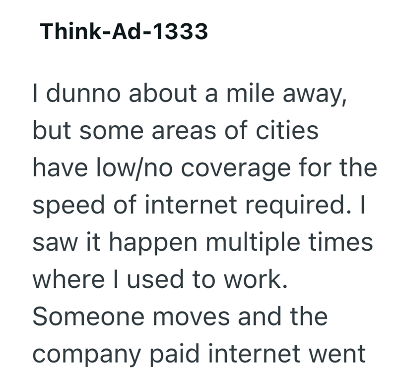 Think-Ad-1333 I dunno about a mile away, but some areas of cities have low/no coverage for the speed of internet required. I saw it happen multiple times where I used to work. Someone moves and the company paid internet went