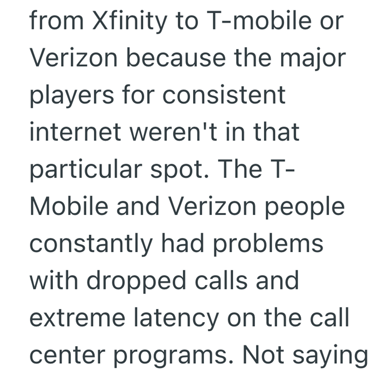 from Xfinity to T-mobile or Verizon because the major players for consistent internet weren't in that particular spot. The T- Mobile and Verizon people constantly had problems. with dropped calls and extreme latency on the call center programs. Not saying