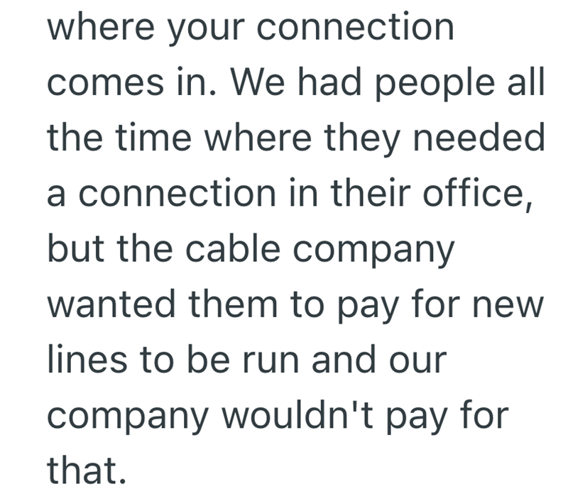 where your connection comes in. We had people all the time where they needed a connection in their office, but the cable company wanted them to pay for new lines to be run and our company wouldn't pay for that.