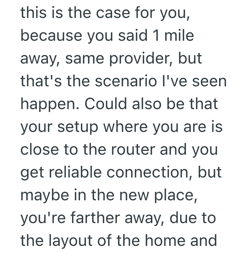 this is the case for you, because you said 1 mile away, same provider, but that's the scenario I've seen happen. Could also be that your setup where you are is close to the router and you get reliable connection, but maybe in the new place, you're farther away, due to the layout of the home and