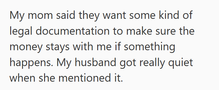 My mom said they want some kind of legal documentation to make sure the money stays with me if something happens. My husband got really quiet when she mentioned it.