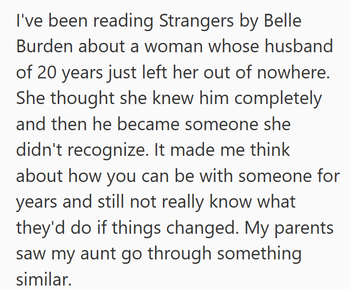I've been reading Strangers by Belle Burden about a woman whose husband of 20 years just left her out of nowhere. She thought she knew him completely and then he became someone she didn't recognize. It made me think about how you can be with someone for years and still not really know what they'd do if things changed. My parents saw my aunt go through something similar.
