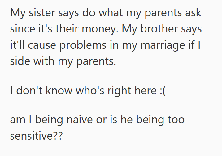 My sister says do what my parents ask since it's their money. My brother says it'll cause problems in my marriage if I side with my parents. I don't know who's right here :( am I being naive or is he being too sensitive??