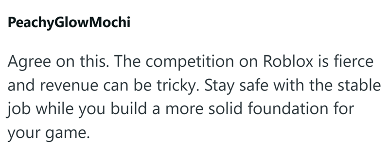 PeachyGlowMochi Agree on this. The competition on Roblox is fierce and revenue can be tricky. Stay safe with the stable job while you build a more solid foundation for your game.
