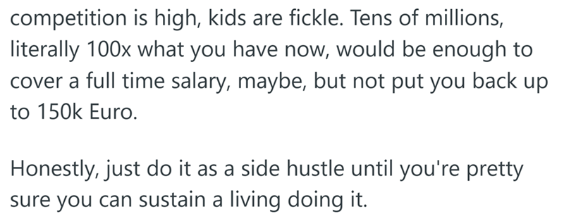 competition is high, kids are fickle. Tens of millions, literally 100x what you have now, would be enough to cover a full time salary, maybe, but not put you back up to 150k Euro. Honestly, just do it as a side hustle until you're pretty sure you can sustain a living doing it.