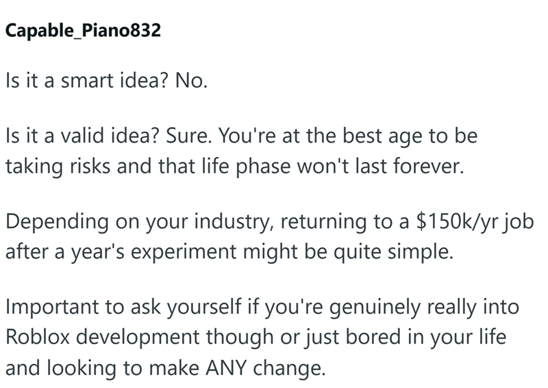Capable_Piano832 Is it a smart idea? No. Is it a valid idea? Sure. You're at the best age to be taking risks and that life phase won't last forever. Depending on your industry, returning to a $150k/yr job after a year's experiment might be quite simple. Important to ask yourself if you're genuinely really into Roblox development though or just bored in your life and looking to make ANY change.