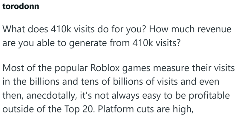 torodonn What does 410k visits do for you? How much revenue are you able to generate from 410k visits? Most of the popular Roblox games measure their visits in the billions and tens of billions of visits and even then, anecdotally, it's not always easy to be profitable outside of the Top 20. Platform cuts are high,