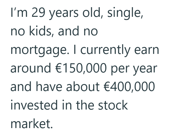 I'm 29 years old, single, no kids, and no mortgage. I currently earn around €150,000 per year and have about €400,000 invested in the stock market.