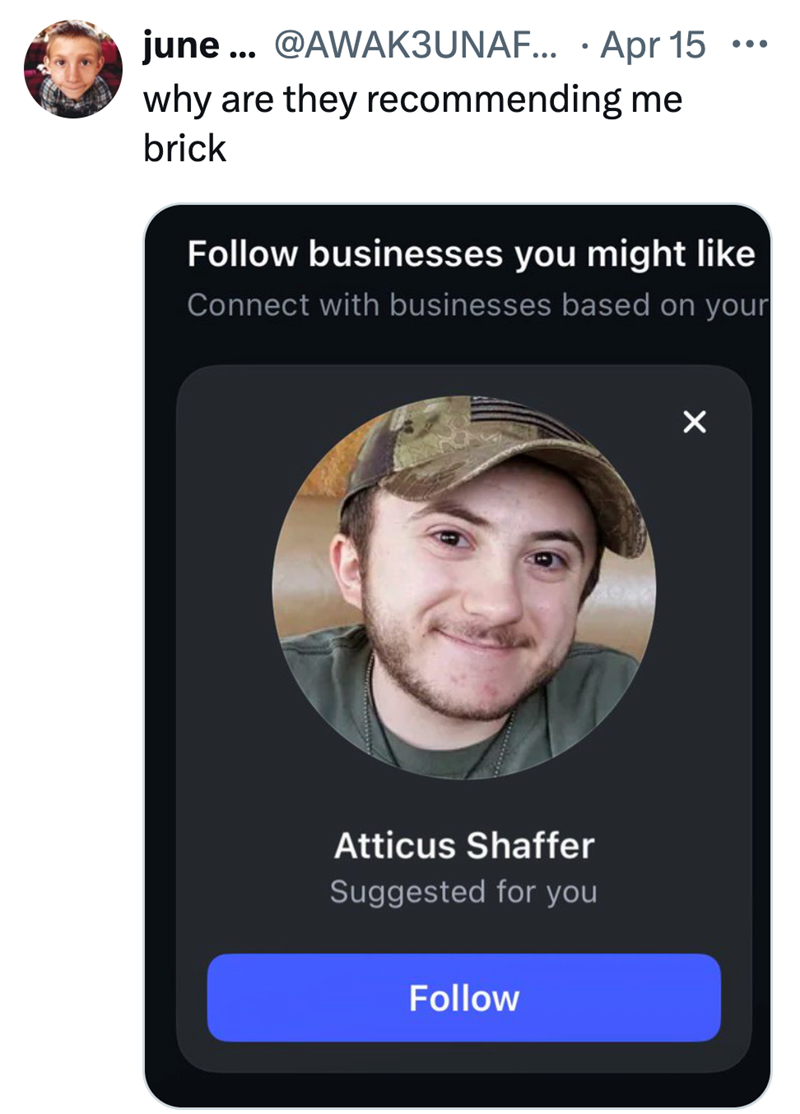 june... @AWAK3UNAF... • Apr 15 ... why are they recommending me brick Follow businesses you might like Connect with businesses based on your Atticus Shaffer Suggested for you Follow