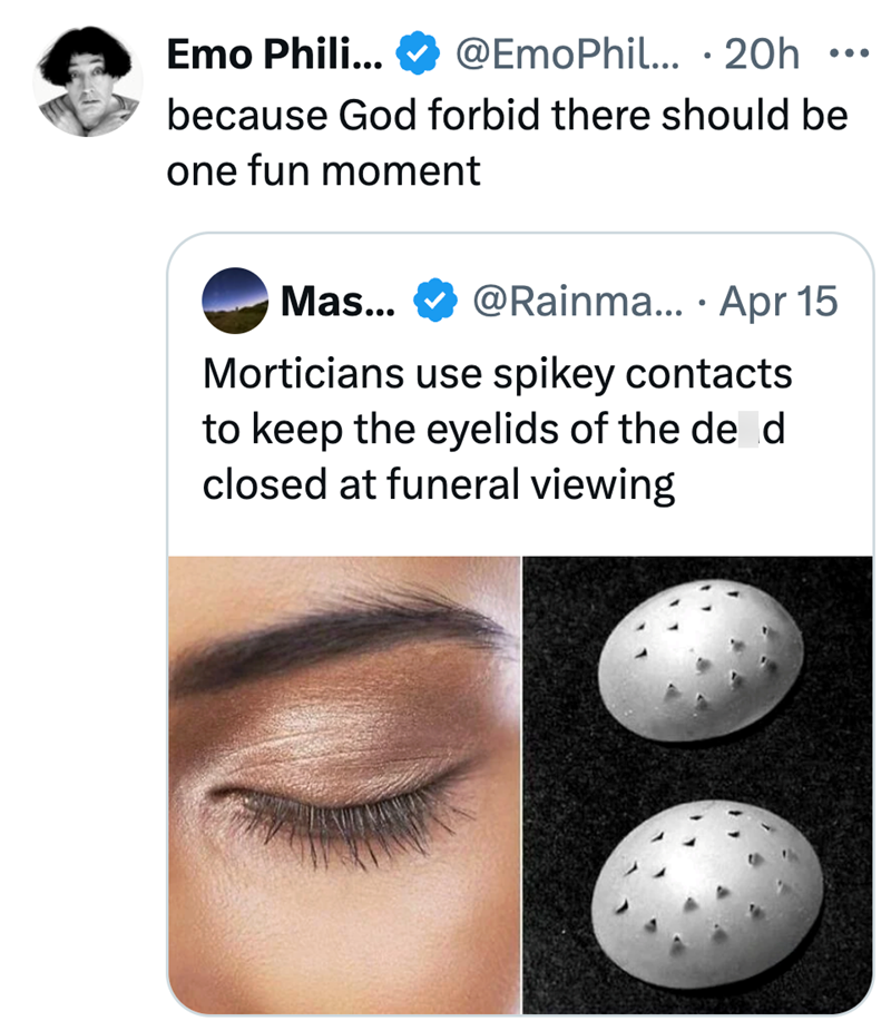 Emo Phili... @EmoPhil... 20h ... . because God forbid there should be one fun moment • Mas... @Rainma... Apr 15 Morticians use spikey contacts to keep the eyelids of the de d closed at funeral viewing