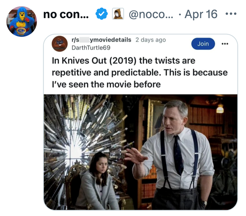 no con... r/s • @noco... Apr 16 ... ymoviedetails 2 days ago DarthTurtle69 In Knives Out (2019) the twists are Join repetitive and predictable. This is because I've seen the movie before