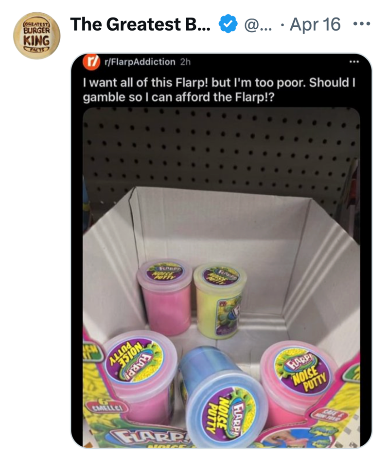 GREATEST BURGER KING FACTS The Greatest B... • @... Apr 16 ••• r/FlarpAddiction 2h I want all of this Flarp! but I'm too poor. Should I gamble so I can afford the Flarp!? ESION G CMELLCI FLARP NOACE FARP PUTTY NOISE FLARP FLARP NOISE PUTTY CAFE