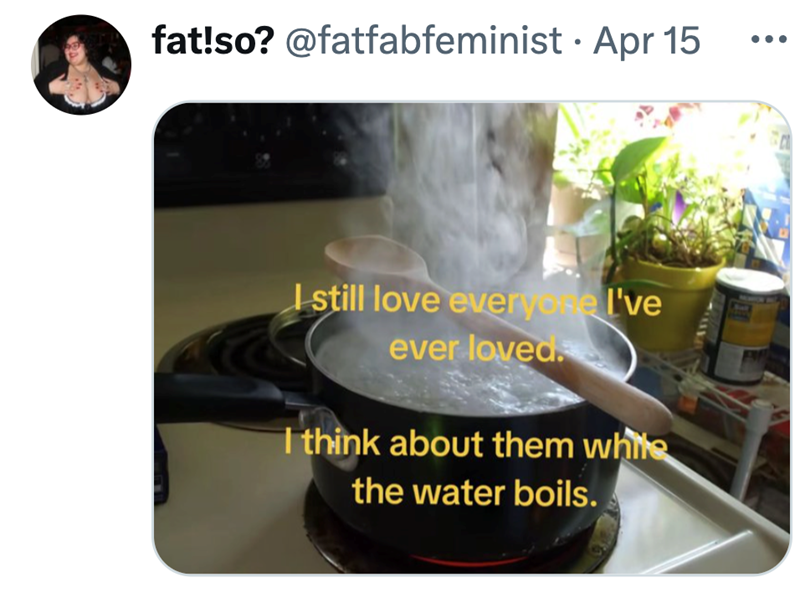 • fat!so? @fatfabfeminist Apr 15 I still love everyone I've ever loved. I think about them white the water boils.