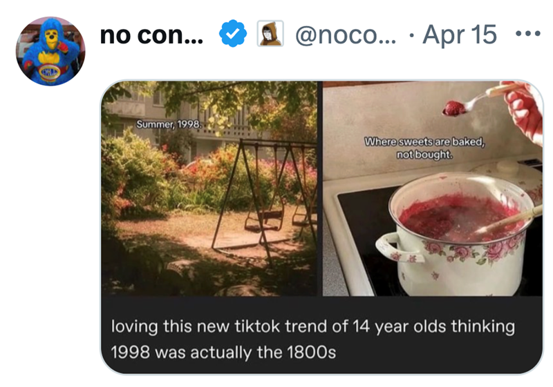 no con... @noco... Apr 15 Summer, 1998. Where sweets are baked, not bought. loving this new tiktok trend of 14 year olds thinking 1998 was actually the 1800s